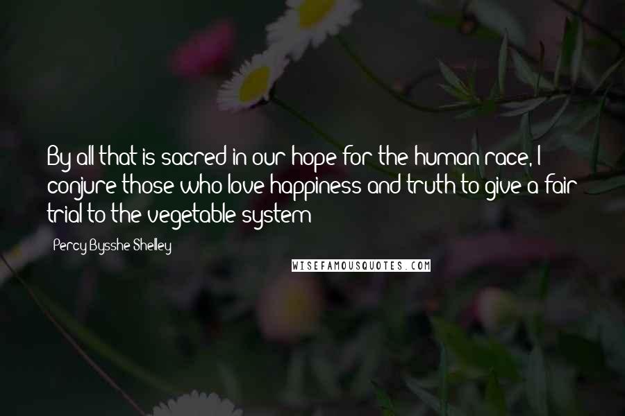 Percy Bysshe Shelley Quotes: By all that is sacred in our hope for the human race, I conjure those who love happiness and truth to give a fair trial to the vegetable system!