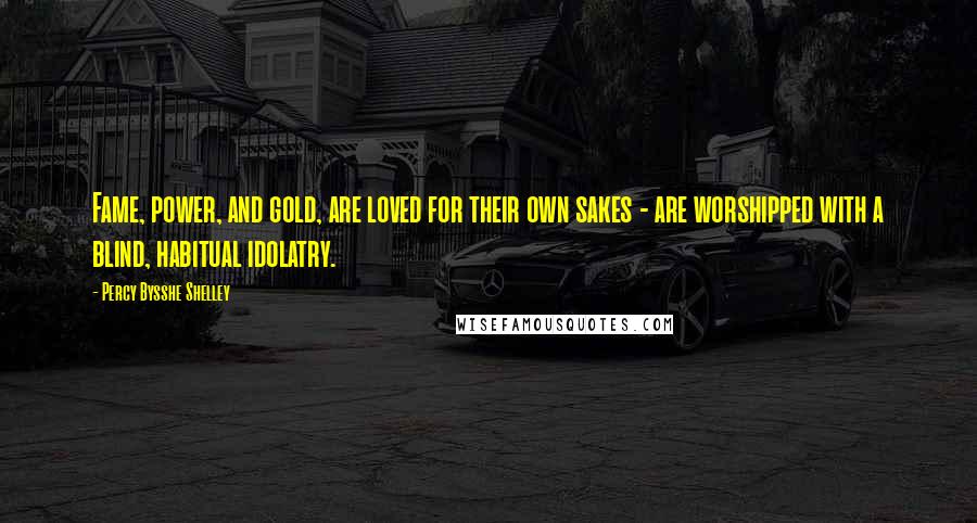 Percy Bysshe Shelley Quotes: Fame, power, and gold, are loved for their own sakes - are worshipped with a blind, habitual idolatry.