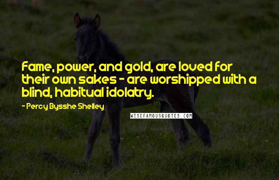 Percy Bysshe Shelley Quotes: Fame, power, and gold, are loved for their own sakes - are worshipped with a blind, habitual idolatry.