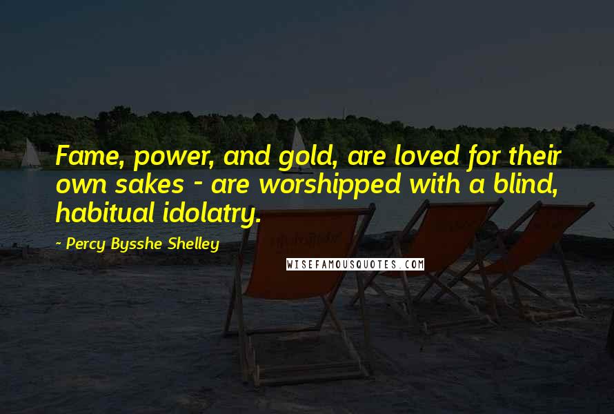 Percy Bysshe Shelley Quotes: Fame, power, and gold, are loved for their own sakes - are worshipped with a blind, habitual idolatry.