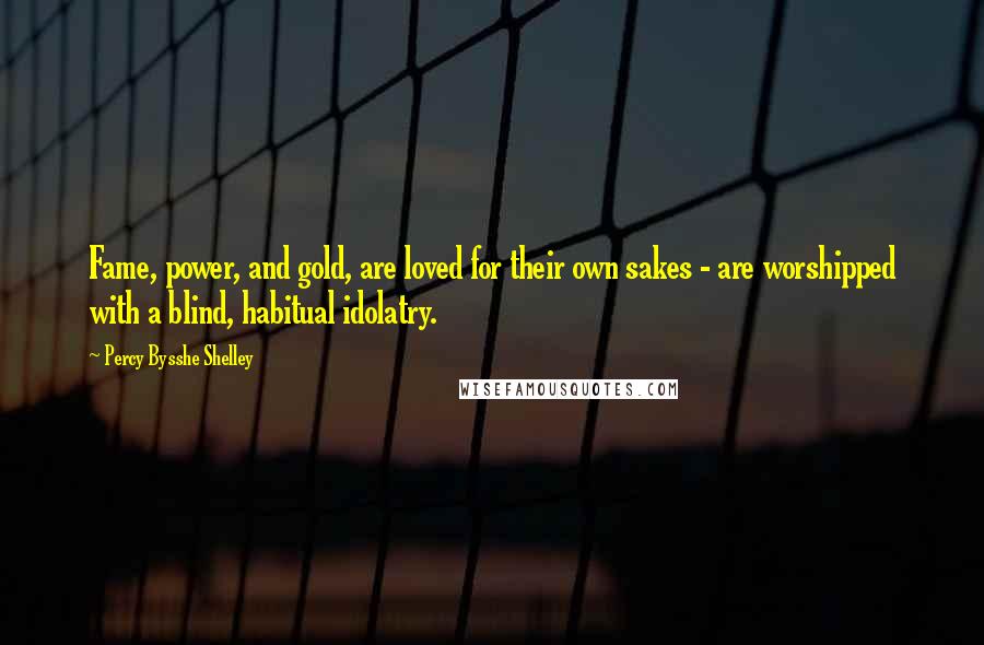 Percy Bysshe Shelley Quotes: Fame, power, and gold, are loved for their own sakes - are worshipped with a blind, habitual idolatry.