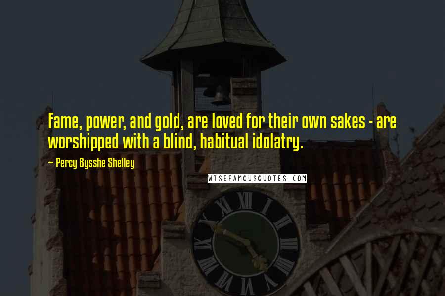 Percy Bysshe Shelley Quotes: Fame, power, and gold, are loved for their own sakes - are worshipped with a blind, habitual idolatry.