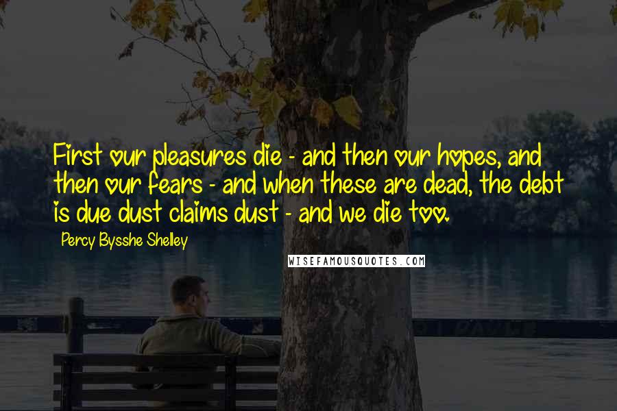 Percy Bysshe Shelley Quotes: First our pleasures die - and then our hopes, and then our fears - and when these are dead, the debt is due dust claims dust - and we die too.