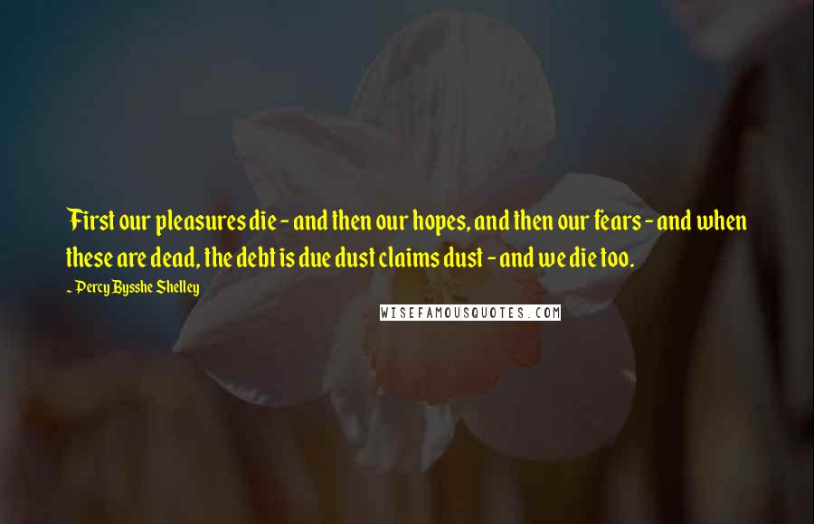 Percy Bysshe Shelley Quotes: First our pleasures die - and then our hopes, and then our fears - and when these are dead, the debt is due dust claims dust - and we die too.