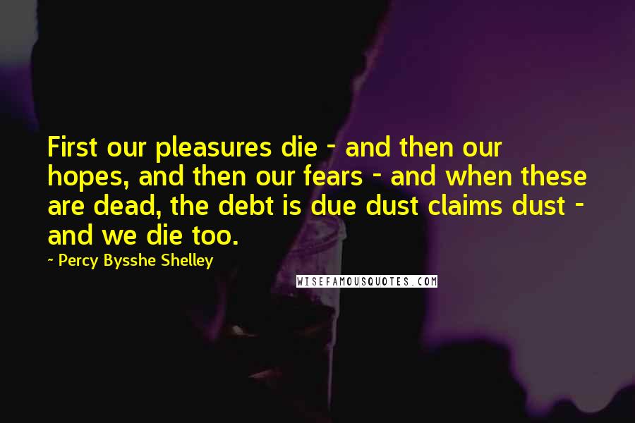 Percy Bysshe Shelley Quotes: First our pleasures die - and then our hopes, and then our fears - and when these are dead, the debt is due dust claims dust - and we die too.