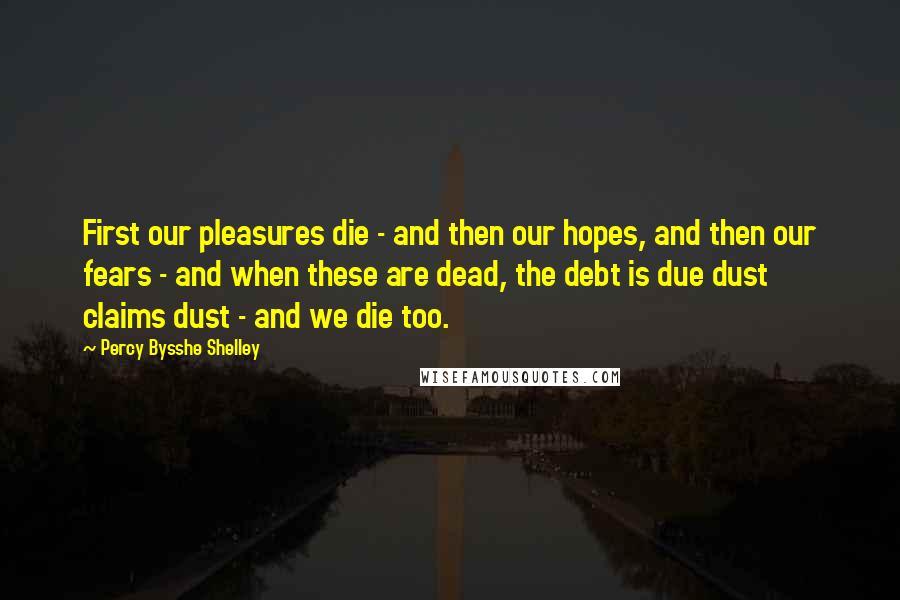 Percy Bysshe Shelley Quotes: First our pleasures die - and then our hopes, and then our fears - and when these are dead, the debt is due dust claims dust - and we die too.