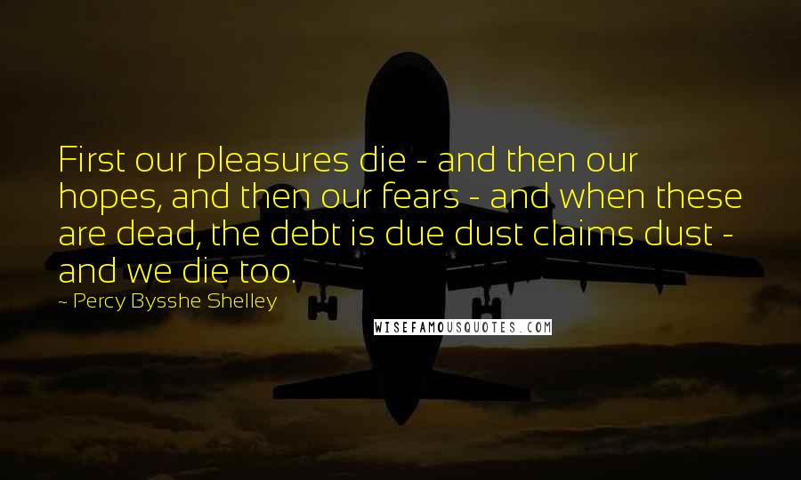 Percy Bysshe Shelley Quotes: First our pleasures die - and then our hopes, and then our fears - and when these are dead, the debt is due dust claims dust - and we die too.