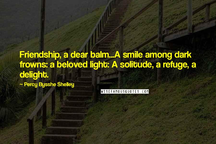 Percy Bysshe Shelley Quotes: Friendship, a dear balm...A smile among dark frowns: a beloved light: A solitude, a refuge, a delight.