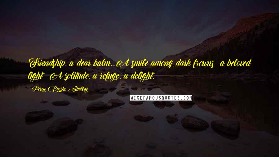 Percy Bysshe Shelley Quotes: Friendship, a dear balm...A smile among dark frowns: a beloved light: A solitude, a refuge, a delight.