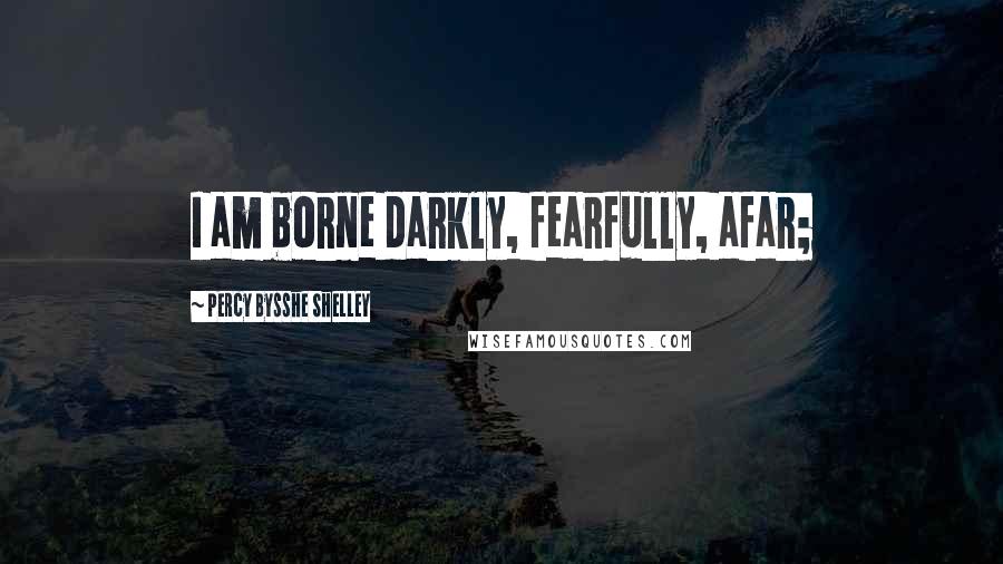 Percy Bysshe Shelley Quotes: I am borne darkly, fearfully, afar;