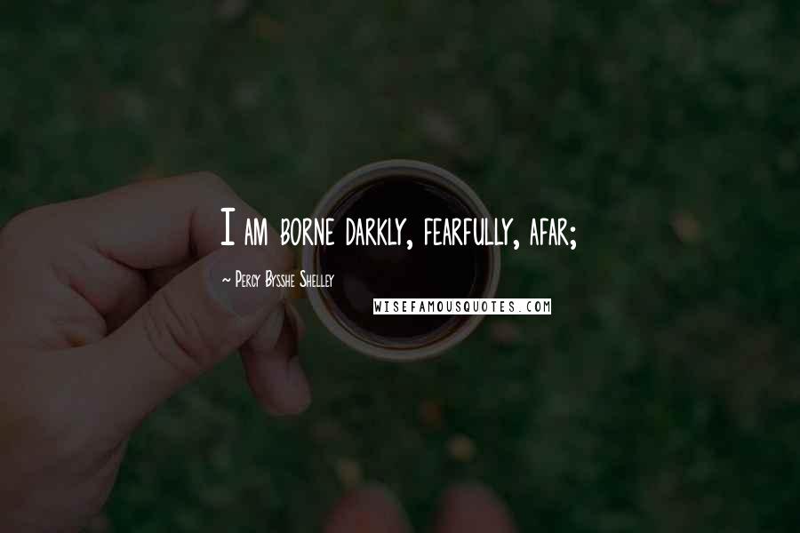 Percy Bysshe Shelley Quotes: I am borne darkly, fearfully, afar;