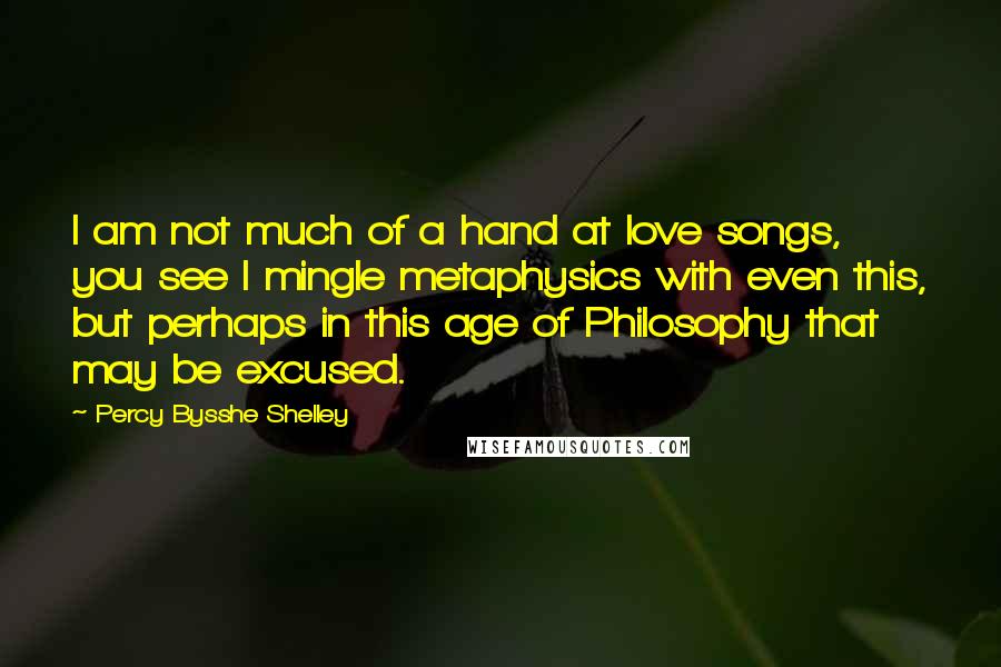 Percy Bysshe Shelley Quotes: I am not much of a hand at love songs, you see I mingle metaphysics with even this, but perhaps in this age of Philosophy that may be excused.