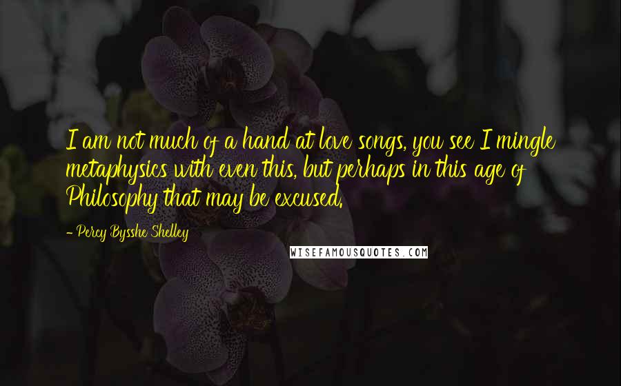 Percy Bysshe Shelley Quotes: I am not much of a hand at love songs, you see I mingle metaphysics with even this, but perhaps in this age of Philosophy that may be excused.