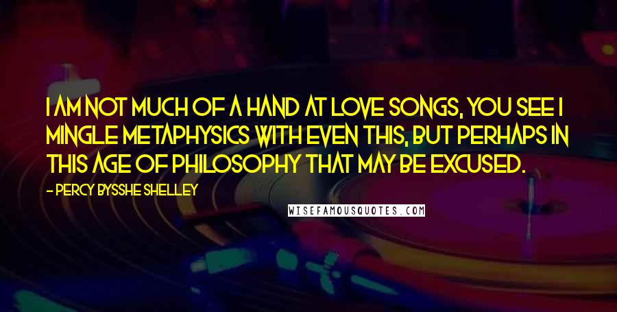 Percy Bysshe Shelley Quotes: I am not much of a hand at love songs, you see I mingle metaphysics with even this, but perhaps in this age of Philosophy that may be excused.