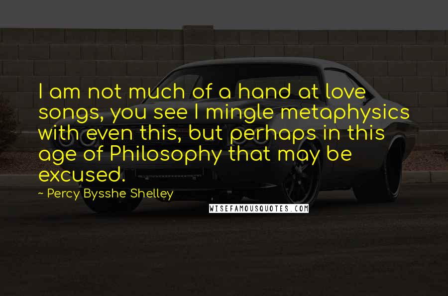 Percy Bysshe Shelley Quotes: I am not much of a hand at love songs, you see I mingle metaphysics with even this, but perhaps in this age of Philosophy that may be excused.