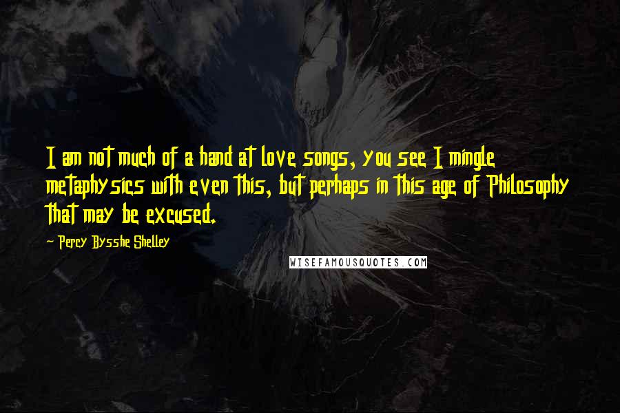 Percy Bysshe Shelley Quotes: I am not much of a hand at love songs, you see I mingle metaphysics with even this, but perhaps in this age of Philosophy that may be excused.