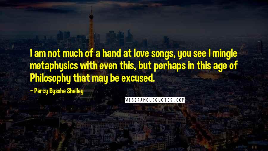 Percy Bysshe Shelley Quotes: I am not much of a hand at love songs, you see I mingle metaphysics with even this, but perhaps in this age of Philosophy that may be excused.