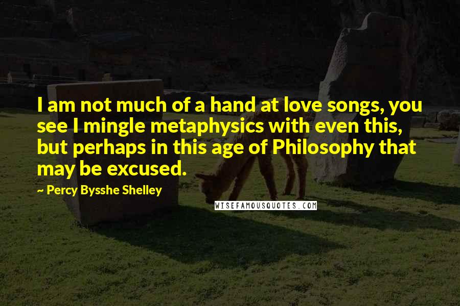 Percy Bysshe Shelley Quotes: I am not much of a hand at love songs, you see I mingle metaphysics with even this, but perhaps in this age of Philosophy that may be excused.