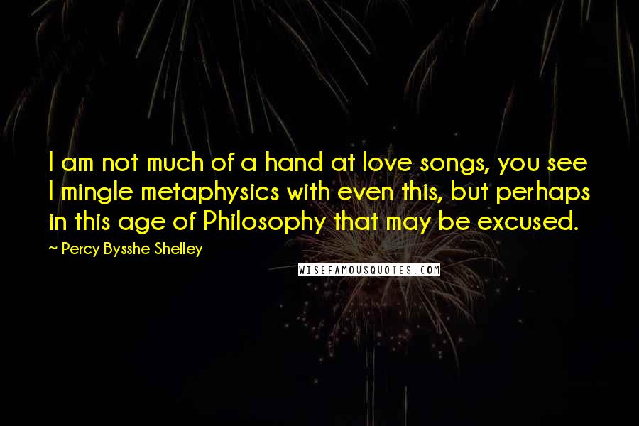 Percy Bysshe Shelley Quotes: I am not much of a hand at love songs, you see I mingle metaphysics with even this, but perhaps in this age of Philosophy that may be excused.