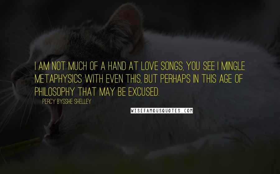 Percy Bysshe Shelley Quotes: I am not much of a hand at love songs, you see I mingle metaphysics with even this, but perhaps in this age of Philosophy that may be excused.