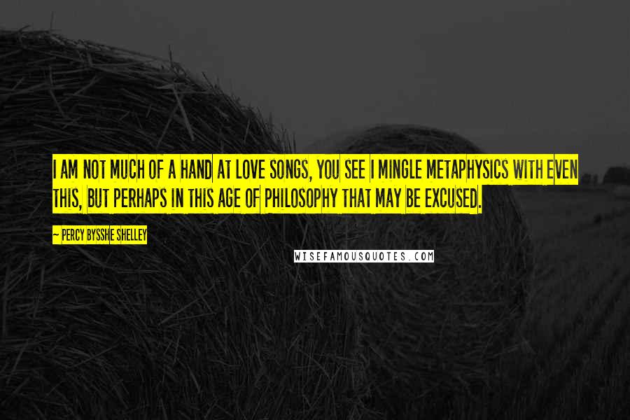 Percy Bysshe Shelley Quotes: I am not much of a hand at love songs, you see I mingle metaphysics with even this, but perhaps in this age of Philosophy that may be excused.