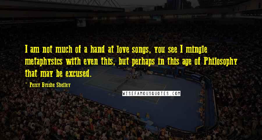 Percy Bysshe Shelley Quotes: I am not much of a hand at love songs, you see I mingle metaphysics with even this, but perhaps in this age of Philosophy that may be excused.