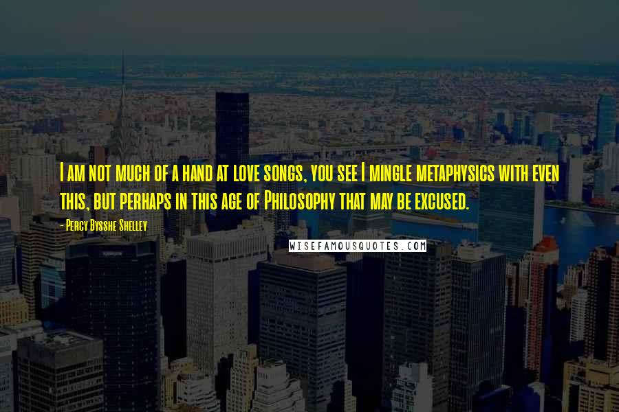 Percy Bysshe Shelley Quotes: I am not much of a hand at love songs, you see I mingle metaphysics with even this, but perhaps in this age of Philosophy that may be excused.