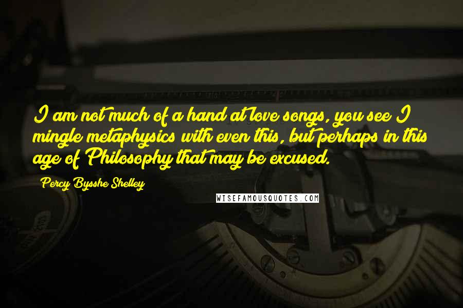 Percy Bysshe Shelley Quotes: I am not much of a hand at love songs, you see I mingle metaphysics with even this, but perhaps in this age of Philosophy that may be excused.