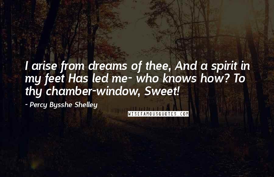 Percy Bysshe Shelley Quotes: I arise from dreams of thee, And a spirit in my feet Has led me- who knows how? To thy chamber-window, Sweet!
