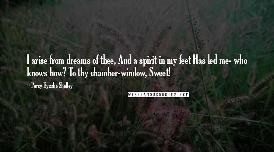 Percy Bysshe Shelley Quotes: I arise from dreams of thee, And a spirit in my feet Has led me- who knows how? To thy chamber-window, Sweet!