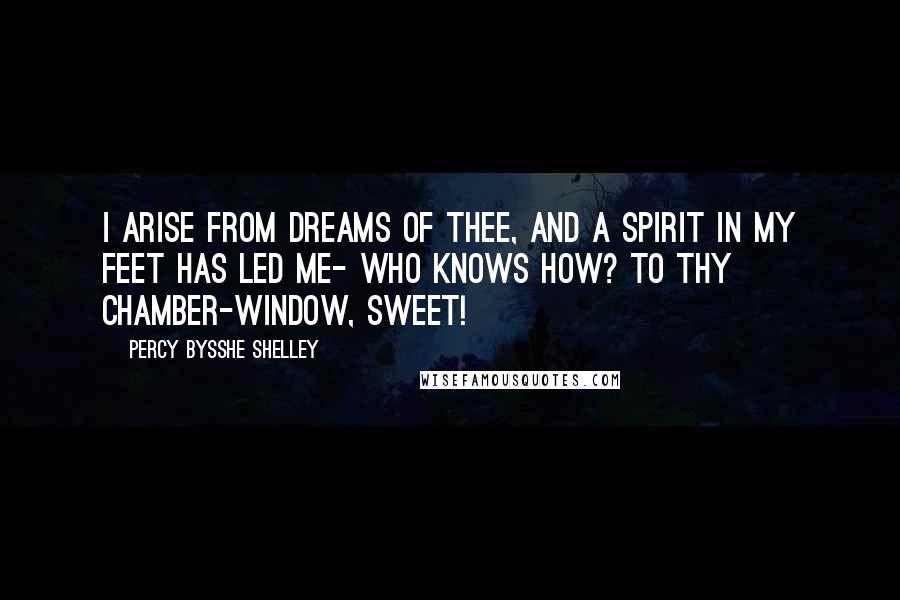 Percy Bysshe Shelley Quotes: I arise from dreams of thee, And a spirit in my feet Has led me- who knows how? To thy chamber-window, Sweet!