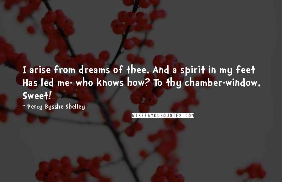 Percy Bysshe Shelley Quotes: I arise from dreams of thee, And a spirit in my feet Has led me- who knows how? To thy chamber-window, Sweet!