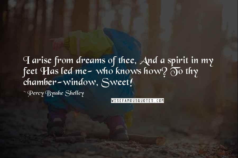 Percy Bysshe Shelley Quotes: I arise from dreams of thee, And a spirit in my feet Has led me- who knows how? To thy chamber-window, Sweet!