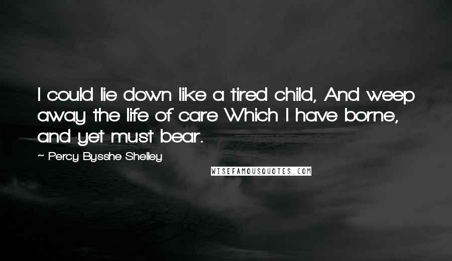 Percy Bysshe Shelley Quotes: I could lie down like a tired child, And weep away the life of care Which I have borne, and yet must bear.