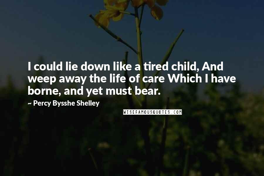 Percy Bysshe Shelley Quotes: I could lie down like a tired child, And weep away the life of care Which I have borne, and yet must bear.