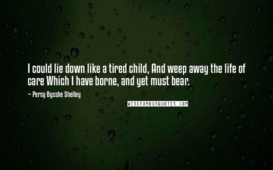 Percy Bysshe Shelley Quotes: I could lie down like a tired child, And weep away the life of care Which I have borne, and yet must bear.