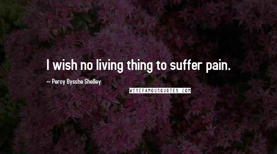 Percy Bysshe Shelley Quotes: I wish no living thing to suffer pain.