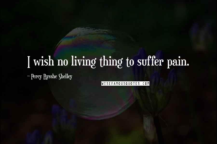 Percy Bysshe Shelley Quotes: I wish no living thing to suffer pain.