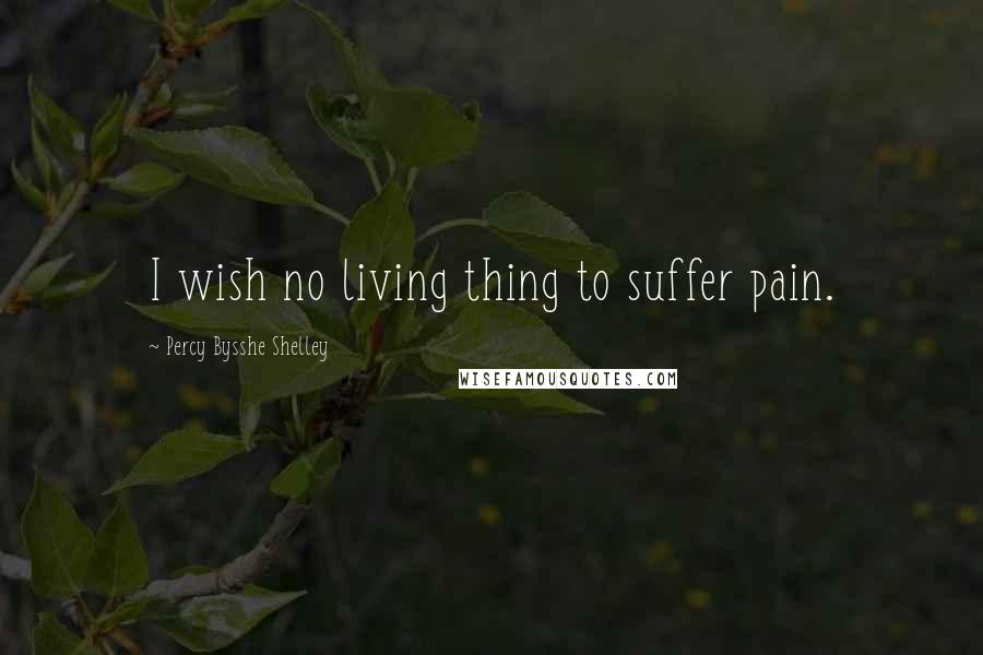 Percy Bysshe Shelley Quotes: I wish no living thing to suffer pain.