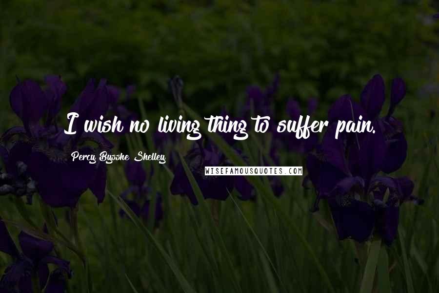 Percy Bysshe Shelley Quotes: I wish no living thing to suffer pain.