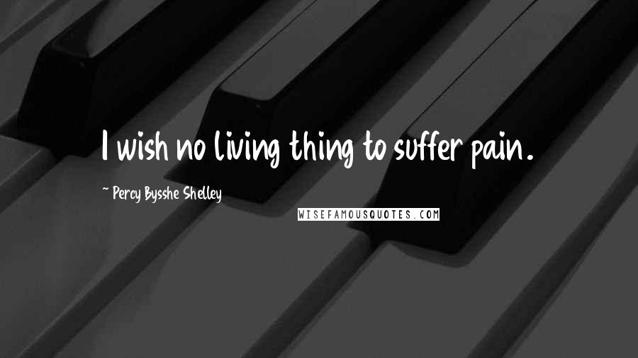 Percy Bysshe Shelley Quotes: I wish no living thing to suffer pain.