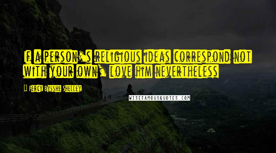 Percy Bysshe Shelley Quotes: If a person's religious ideas correspond not with your own, love him nevertheless