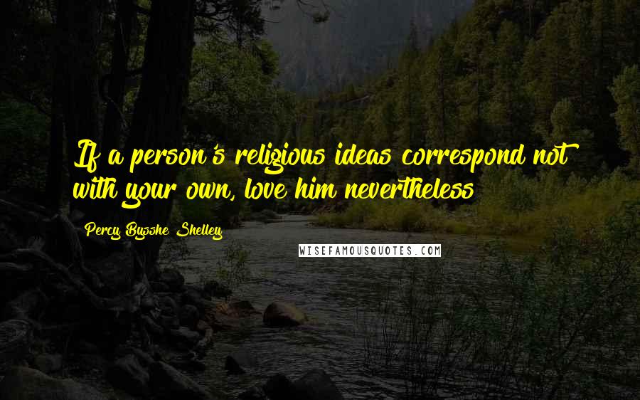 Percy Bysshe Shelley Quotes: If a person's religious ideas correspond not with your own, love him nevertheless