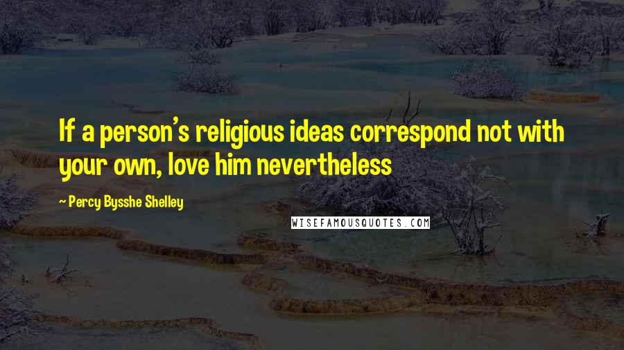 Percy Bysshe Shelley Quotes: If a person's religious ideas correspond not with your own, love him nevertheless