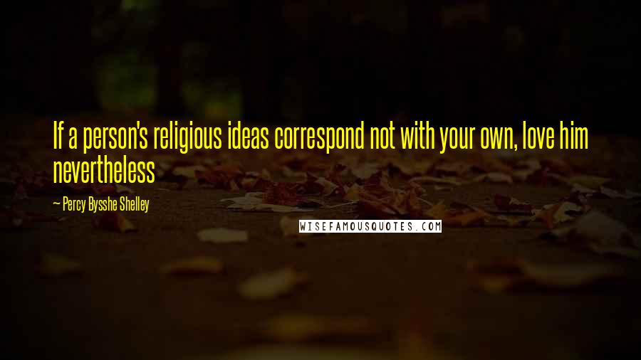 Percy Bysshe Shelley Quotes: If a person's religious ideas correspond not with your own, love him nevertheless