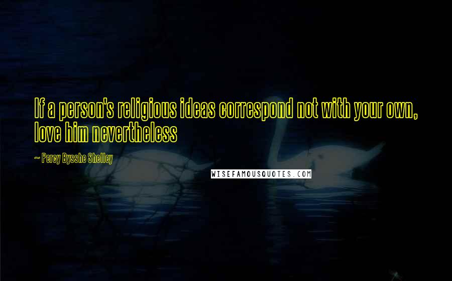 Percy Bysshe Shelley Quotes: If a person's religious ideas correspond not with your own, love him nevertheless