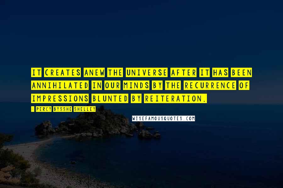 Percy Bysshe Shelley Quotes: It creates anew the universe after it has been annihilated in our minds by the recurrence of impressions blunted by reiteration.