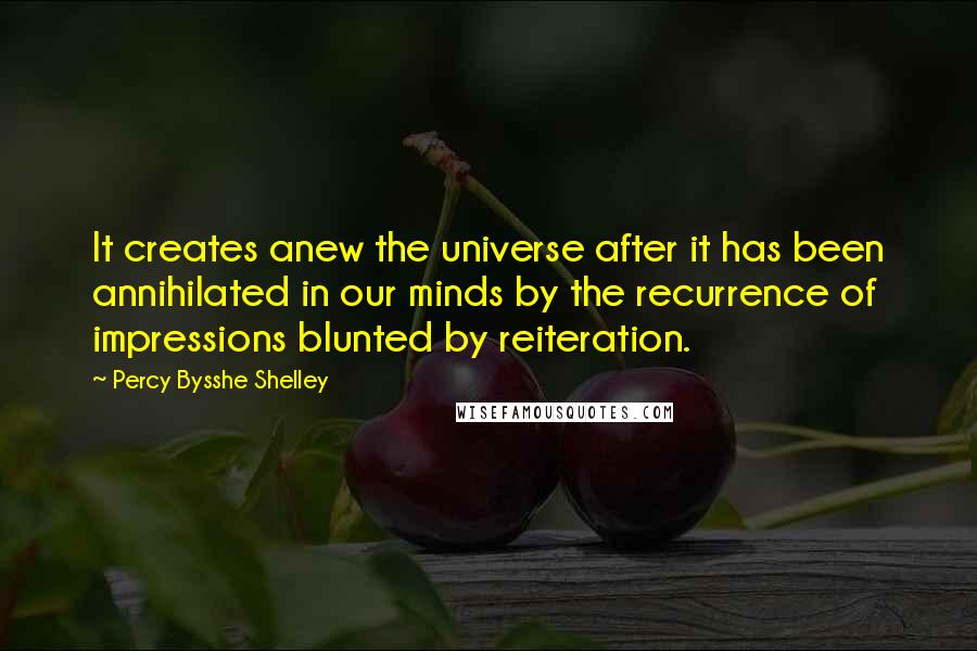 Percy Bysshe Shelley Quotes: It creates anew the universe after it has been annihilated in our minds by the recurrence of impressions blunted by reiteration.