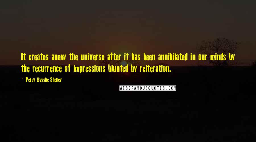 Percy Bysshe Shelley Quotes: It creates anew the universe after it has been annihilated in our minds by the recurrence of impressions blunted by reiteration.