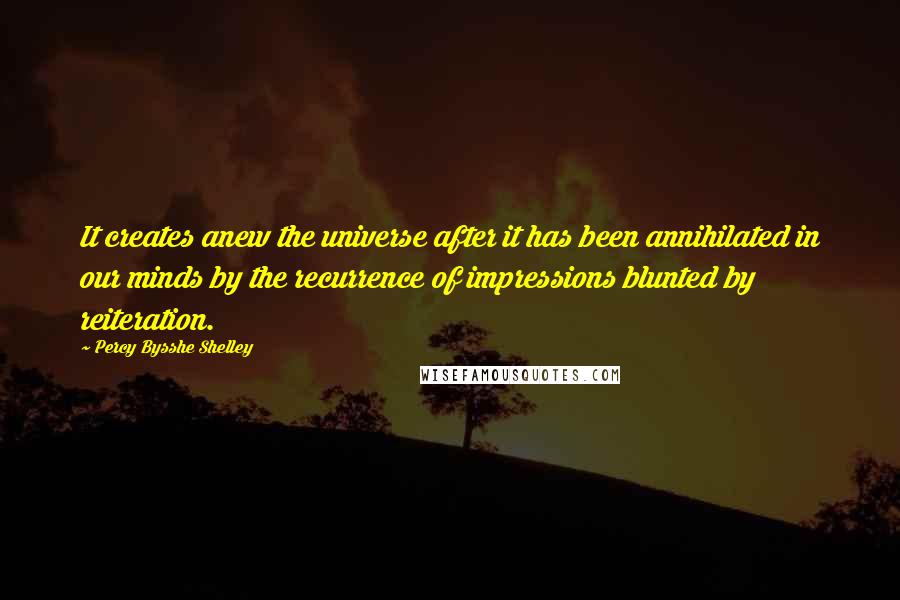 Percy Bysshe Shelley Quotes: It creates anew the universe after it has been annihilated in our minds by the recurrence of impressions blunted by reiteration.